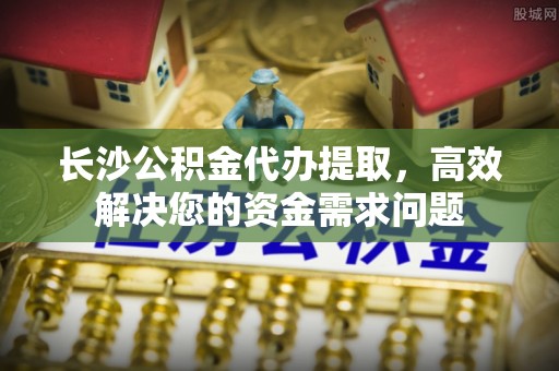 株洲长沙公积金代办提取，高效解决您的资金需求问题