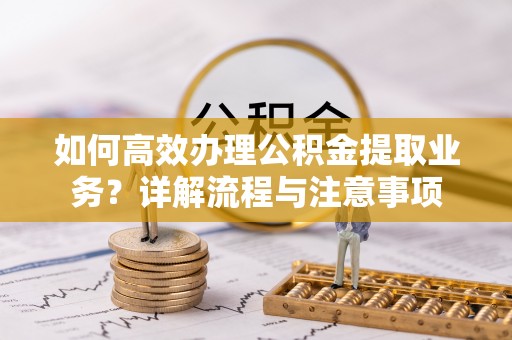 株洲如何高效办理公积金提取业务？详解流程与注意事项