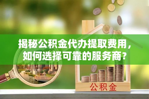 株洲揭秘公积金代办提取费用，如何选择可靠的服务商？