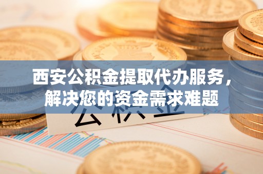株洲西安公积金提取代办服务，解决您的资金需求难题