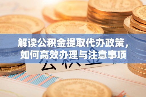 株洲解读公积金提取代办政策，如何高效办理与注意事项